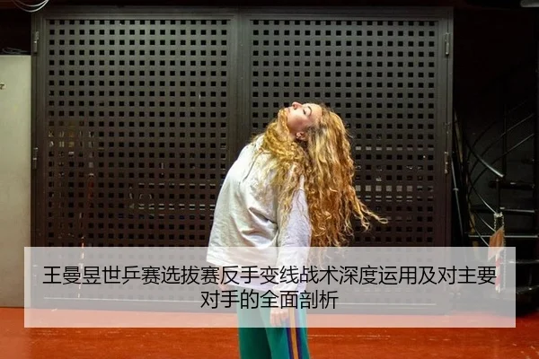 王曼昱世乒赛选拔赛反手变线战术深度运用及对主要对手的全面剖析