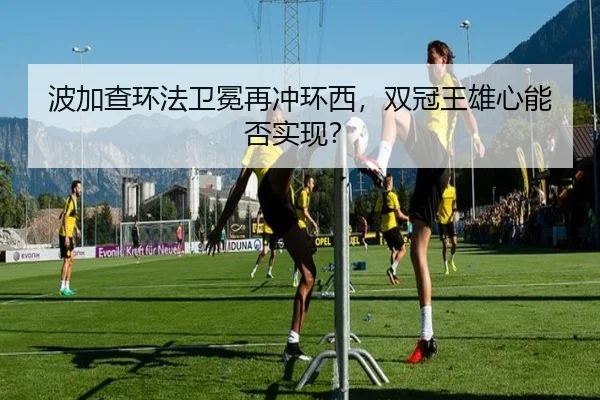 波加查环法卫冕再冲环西，双冠王雄心能否实现？