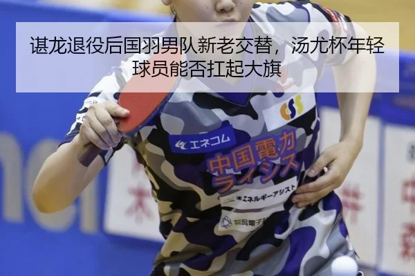 谌龙退役后国羽男队新老交替，汤尤杯年轻球员能否扛起大旗