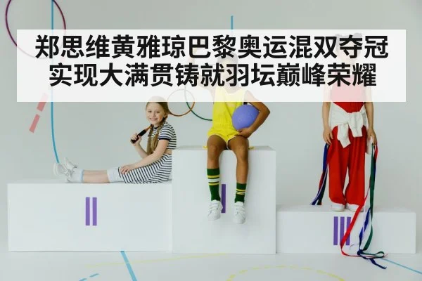 郑思维黄雅琼巴黎奥运混双夺冠实现大满贯铸就羽坛巅峰荣耀
