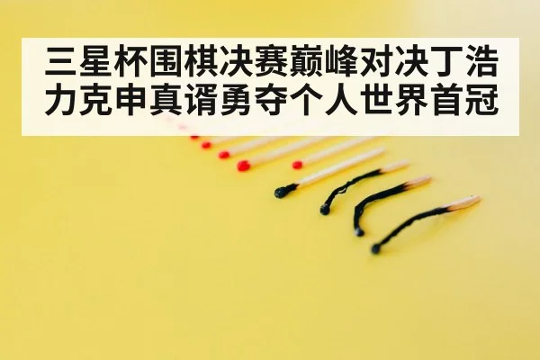 三星杯围棋决赛巅峰对决丁浩力克申真谞勇夺个人世界首冠