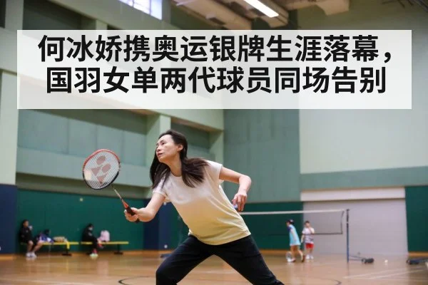 何冰娇携奥运银牌生涯落幕，国羽女单两代球员同场告别
